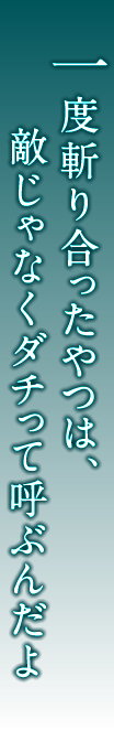 一度斬り合ったやつは、敵じゃなくダチって呼ぶんだよ