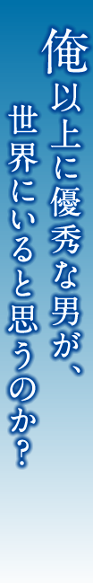 俺以上に優秀な男が、世界にいると思うのか？