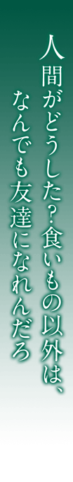 人間がどうした？食いもの以外は、なんでも友達になれんだろ