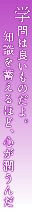 学問は良いものだよ。知識を蓄えるほど、心が潤うんだ