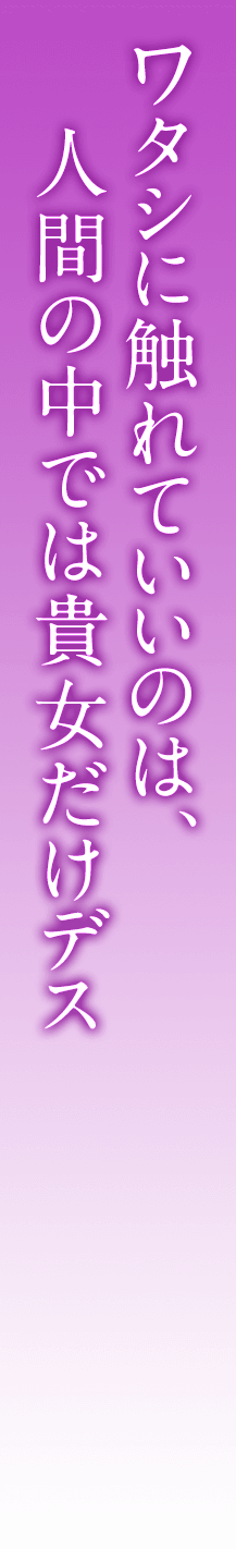 ワタシに触れていいのは、人間の中では貴女だけデス