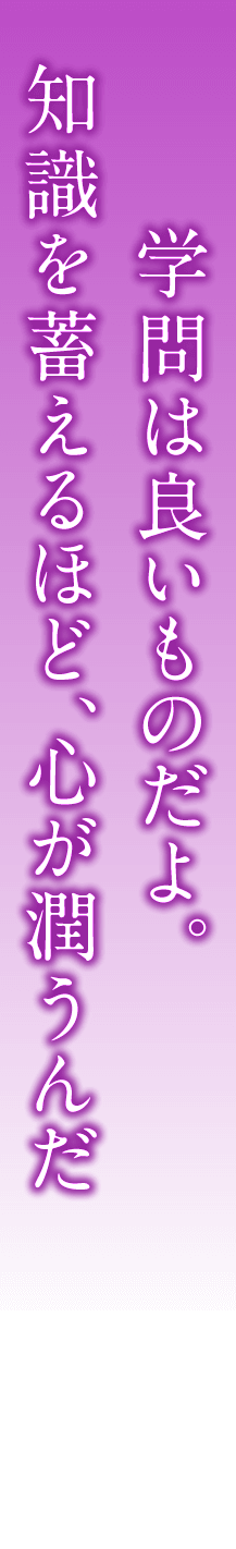 学問は良いものだよ。知識を蓄えるほど、心が潤うんだ