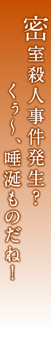 密室殺人事件発生？　くぅ〜、唾涎ものだね！