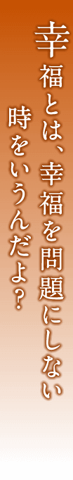 幸福とは、幸福を問題にしない時をいうんだよ？