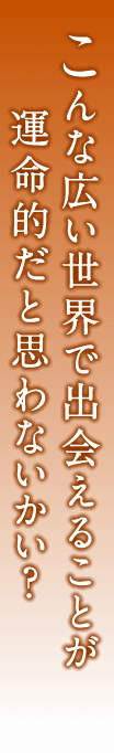 こんな広い世界で出会えることが運命的だと思わないかい？