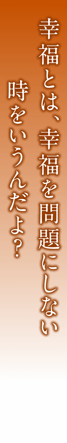 幸福とは、幸福を問題にしない時をいうんだよ？