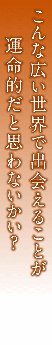 こんな広い世界で出会えることが運命的だと思わないかい？