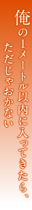 俺の１メートル以内に入ってきたら、ただじゃおかない