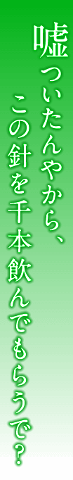 嘘ついたんやから、この針を千本飲んでもらうで？